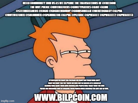 Futurama Fry Meme | HELLO COMMUNITY JOIN US AS WE EXPLORE THE TRANSACTIONS OF @FREEDOM
THE HIVE POLICE @HIVEWATCERS @GUILTYPARTIES @ABIT @ADM @STEEMCLEANERS @LOGIC @GOGREENBUDDY @CRIMSONCLAD @MERITOCRACY @ALPHA @HIVEWATCHER @SOLOMINER @SPAMINATOR @ALPHA @PATRICE @GPWALLET @GPWALLET2 @GPWALLET3; AT BILPCOIN WE FIGHT FOR FREEDOM WE FIGHT FOR THOSE WHO CAN'T FIGHT WE FIGHT FOR THE TRUTH WE WILL NOT BE BULLIED BY A BUNCH OF CLOWNS WHO SCAM THEIR OWN FRIENDS AND PEOPLE WHO TRUST THEM THE HIVE POLICE ARE WREAKING HIVE BY ABUSING THEIR POWER WHILE FARMING THE SHIT OUT OF HIVE. WWW.BILPCOIN.COM | image tagged in memes,futurama fry | made w/ Imgflip meme maker