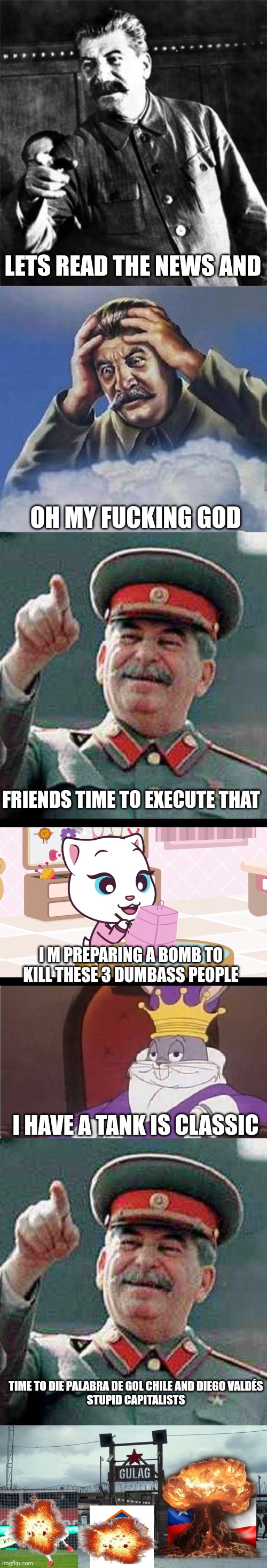 Stalin taking revenge on chile (for justacheemsdoge) | LETS READ THE NEWS AND; OH MY FUCKING GOD; FRIENDS TIME TO EXECUTE THAT; I M PREPARING A BOMB TO KILL THESE 3 DUMBASS PEOPLE; I HAVE A TANK IS CLASSIC; TIME TO DIE PALABRA DE GOL CHILE AND DIEGO VALDÉS
STUPID CAPITALISTS | image tagged in stalin,gulag,the stalin bois,joseph stalin,soviet union | made w/ Imgflip meme maker