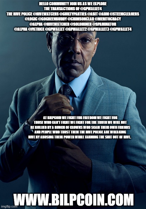 Gus Fring we are not the same | HELLO COMMUNITY JOIN US AS WE EXPLORE THE TRANSACTIONS OF @GPWALLET4
THE HIVE POLICE @HIVEWATCERS @GUILTYPARTIES @ABIT @ADM @STEEMCLEANERS @LOGIC @GOGREENBUDDY @CRIMSONCLAD @MERITOCRACY @ALPHA @HIVEWATCHER @SOLOMINER @SPAMINATOR @ALPHA @PATRICE @GPWALLET @GPWALLET2 @GPWALLET3 @GPWALLET4; AT BILPCOIN WE FIGHT FOR FREEDOM WE FIGHT FOR THOSE WHO CAN'T FIGHT WE FIGHT FOR THE TRUTH WE WILL NOT BE BULLIED BY A BUNCH OF CLOWNS WHO SCAM THEIR OWN FRIENDS AND PEOPLE WHO TRUST THEM THE HIVE POLICE ARE WREAKING HIVE BY ABUSING THEIR POWER WHILE FARMING THE SHIT OUT OF HIVE. WWW.BILPCOIN.COM | image tagged in gus fring we are not the same | made w/ Imgflip meme maker