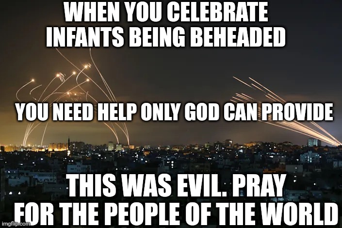 Gazan rockets vs. Iron Dome missiles | WHEN YOU CELEBRATE INFANTS BEING BEHEADED; YOU NEED HELP ONLY GOD CAN PROVIDE; THIS WAS EVIL. PRAY FOR THE PEOPLE OF THE WORLD | image tagged in gazan rockets vs iron dome missiles | made w/ Imgflip meme maker