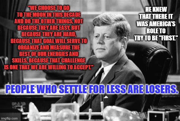Today the Free World needs America to be First among equals. | HE KNEW THAT THERE IT WAS AMERICA'S ROLE TO TRY TO BE "FIRST."; "WE CHOOSE TO GO TO THE MOON IN THIS DECADE AND DO THE OTHER THINGS, NOT BECAUSE THEY ARE EASY, BUT BECAUSE THEY ARE HARD, BECAUSE THAT GOAL WILL SERVE TO ORGANIZE AND MEASURE THE BEST OF OUR ENERGIES AND SKILLS, BECAUSE THAT CHALLENGE IS ONE THAT WE ARE WILLING TO ACCEPT."; PEOPLE WHO SETTLE FOR LESS ARE LOSERS. | made w/ Imgflip meme maker