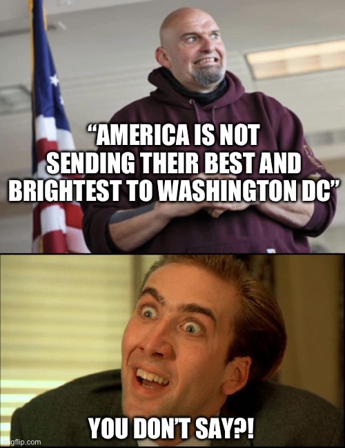 That’s a direct quote from Fetterman. Not a parody story. I didn’t know he could talk again. | “AMERICA IS NOT SENDING THEIR BEST AND BRIGHTEST TO WASHINGTON DC”; YOU DON’T SAY?! | image tagged in john fetterman,politics,stupid liberals,liberal hypocrisy,not funny | made w/ Imgflip meme maker