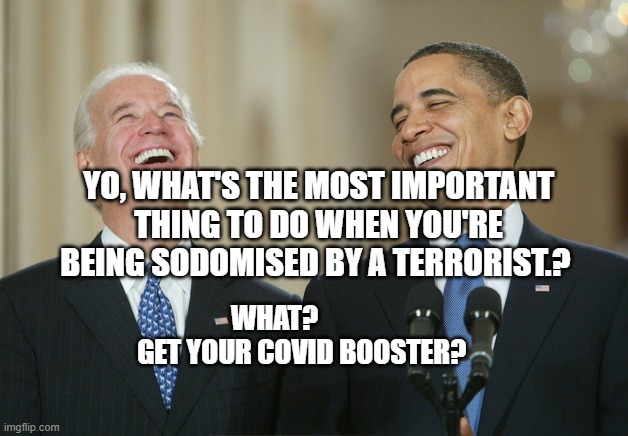 Biden Obama laugh | YO, WHAT'S THE MOST IMPORTANT THING TO DO WHEN YOU'RE BEING SODOMISED BY A TERRORIST.? WHAT?            GET YOUR COVID BOOSTER? | image tagged in biden obama laugh | made w/ Imgflip meme maker