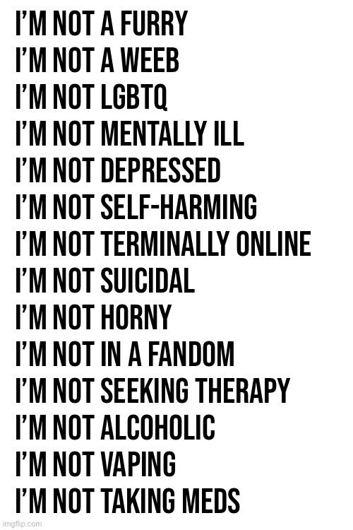 R. | I’m not a furry
I’m not a weeb
I’m not LGBTQ
I’m not mentally ill
I’m not depressed
I’m not self-harming
I’m not terminally online
I’m not suicidal
I’m not horny
I’m not in a fandom
I’m not seeking therapy
I’m not alcoholic
I’m not vaping
I’m not taking meds | made w/ Imgflip meme maker