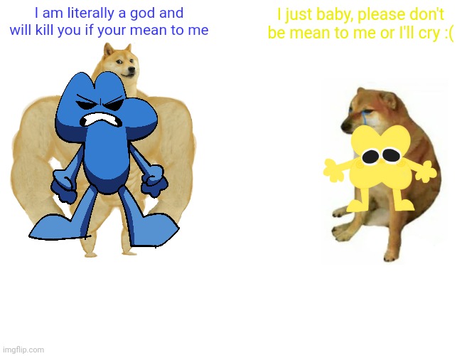 Buff Doge vs. Cheems Meme | I am literally a god and will kill you if your mean to me; I just baby, please don't be mean to me or I'll cry :( | image tagged in memes,buff doge vs cheems | made w/ Imgflip meme maker