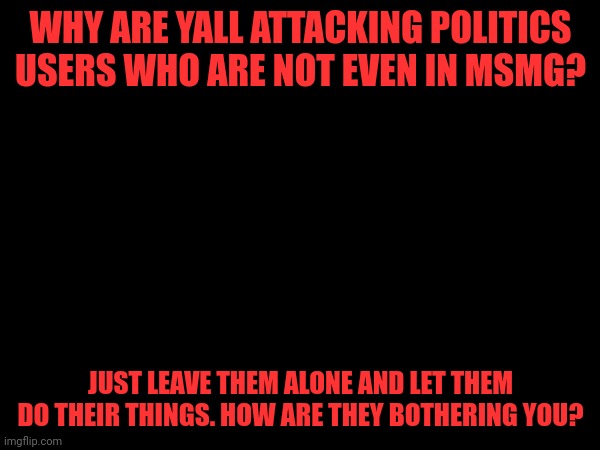 WHY ARE YALL ATTACKING POLITICS USERS WHO ARE NOT EVEN IN MSMG? JUST LEAVE THEM ALONE AND LET THEM DO THEIR THINGS. HOW ARE THEY BOTHERING YOU? | made w/ Imgflip meme maker