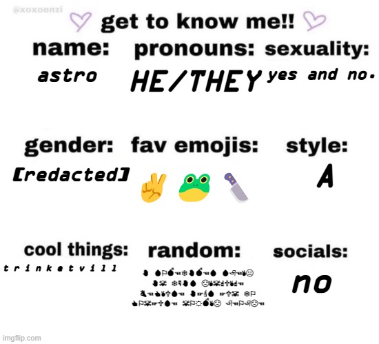 get to know me | HE/THEY; yes and no. astro; [redacted]; A; ✌️🐸🔪; no; t r i n k e t v i l l; ✋︎ 💧︎⚐︎💣︎☜︎❄︎✋︎💣︎☜︎💧︎ 💧︎🏱︎☜︎✌︎😐︎ ✋︎☠︎ ❄︎☟︎✋︎💧︎ ☹︎✌︎☠︎☝︎🕆︎✌︎☝︎☜︎ 👌︎☜︎👍︎✌︎🕆︎💧︎☜︎ ✋︎☞︎🕯︎💧︎ ☞︎🕆︎☠︎ ❄︎⚐︎ 👍︎⚐︎☠︎☞︎🕆︎💧︎☜︎ ☠︎⚐︎☼︎💣︎✌︎☹︎ 🏱︎☜︎⚐︎🏱︎☹︎☜︎ | image tagged in get to know me | made w/ Imgflip meme maker
