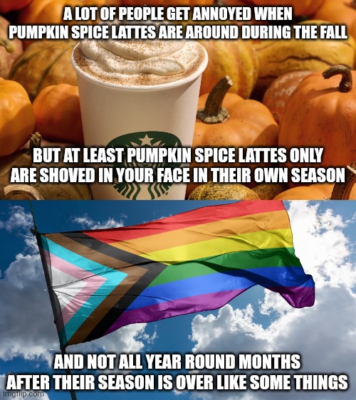 People are sick of pumpkin spice lattes but at least pumpkin spice lattes are only around during the fall | A LOT OF PEOPLE GET ANNOYED WHEN PUMPKIN SPICE LATTES ARE AROUND DURING THE FALL; BUT AT LEAST PUMPKIN SPICE LATTES ONLY ARE SHOVED IN YOUR FACE IN THEIR OWN SEASON; AND NOT ALL YEAR ROUND MONTHS AFTER THEIR SEASON IS OVER LIKE SOME THINGS | image tagged in fall,pumpkin spice,lgbtq,pride month,gay pride flag | made w/ Imgflip meme maker