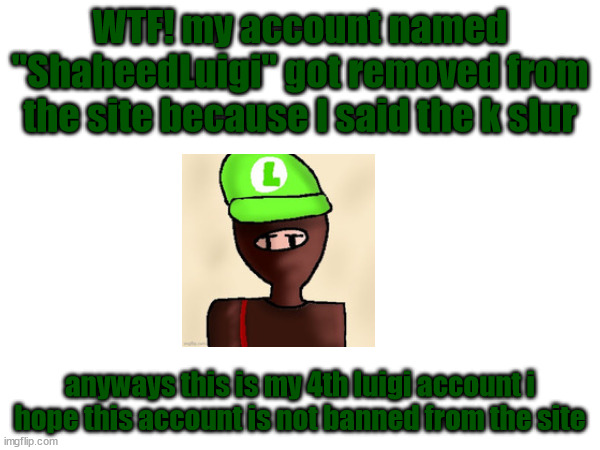 shit | WTF! my account named "ShaheedLuigi" got removed from the site because I said the k slur; anyways this is my 4th luigi account i hope this account is not banned from the site | made w/ Imgflip meme maker