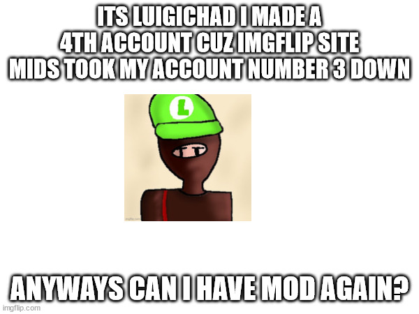 ITS LUIGICHAD I MADE A 4TH ACCOUNT CUZ IMGFLIP SITE MIDS TOOK MY ACCOUNT NUMBER 3 DOWN; ANYWAYS CAN I HAVE MOD AGAIN? | made w/ Imgflip meme maker