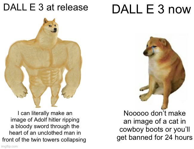 Buff Doge vs. Cheems | DALL E 3 at release; DALL E 3 now; I can literally make an image of Adolf hitler ripping a bloody sword through the heart of an unclothed man in front of the twin towers collapsing; Nooooo don’t make an image of a cat in cowboy boots or you’ll get banned for 24 hours | image tagged in memes,buff doge vs cheems | made w/ Imgflip meme maker