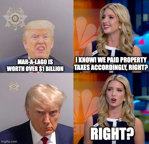 Fraudulent Don | I KNOW! WE PAID PROPERTY TAXES ACCORDINGLY, RIGHT? MAR-A-LAGO IS WORTH OVER $1 BILLION; RIGHT? | image tagged in donald trump,ivanka trump,fraud | made w/ Imgflip meme maker
