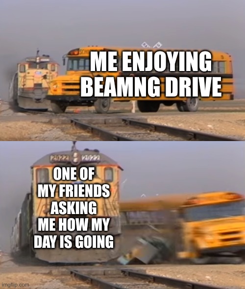 A train hitting a school bus | ME ENJOYING BEAMNG DRIVE; ONE OF MY FRIENDS ASKING ME HOW MY DAY IS GOING | image tagged in a train hitting a school bus | made w/ Imgflip meme maker