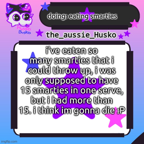 help me (im dying) | doing: eating smarties; i've eaten so many smarties that i could throw up, i was only supposed to have 15 smarties in one serve, but i had more than 15. i think im gonna die :P | image tagged in husko announcement template,smarties,a,help me | made w/ Imgflip meme maker
