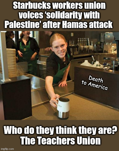 Fake Smile Starbucks Girl | Starbucks workers union voices ‘solidarity with Palestine’ after Hamas attack; Death to America; Who do they think they are?
The Teachers Union | image tagged in fake smile starbucks girl,hamas,liberal logic,teachers union | made w/ Imgflip meme maker