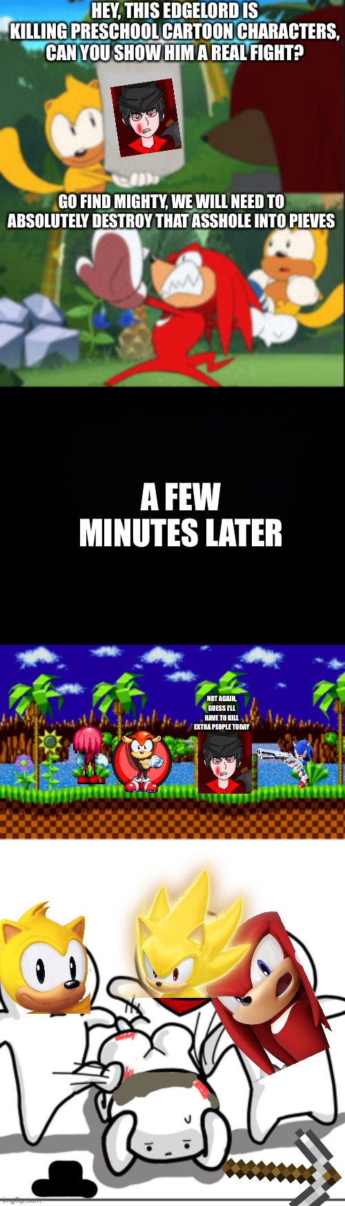 Do not ask | HEY, THIS EDGELORD IS KILLING PRESCHOOL CARTOON CHARACTERS, CAN YOU SHOW HIM A REAL FIGHT? GO FIND MIGHTY, WE WILL NEED TO ABSOLUTELY DESTROY THAT ASSHOLE INTO PIEVES; A FEW MINUTES LATER; NOT AGAIN, GUESS I’LL HAVE TO KILL EXTRA PEOPLE TODAY | image tagged in knuckles throws ray,black background,green hill zone,toons scared of getting beat up | made w/ Imgflip meme maker