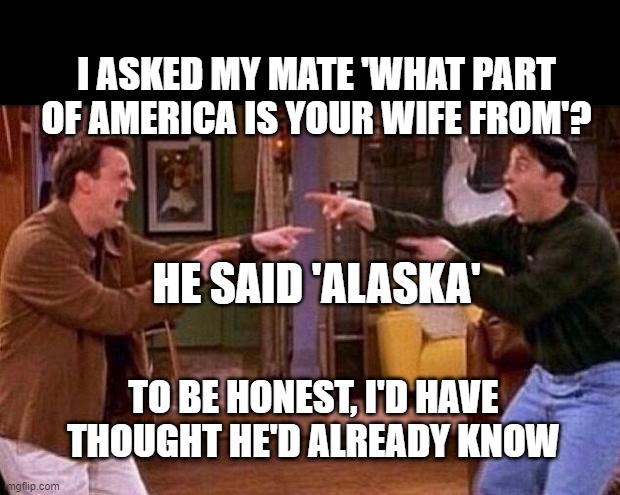friends | I ASKED MY MATE 'WHAT PART OF AMERICA IS YOUR WIFE FROM'? HE SAID 'ALASKA'; TO BE HONEST, I'D HAVE THOUGHT HE'D ALREADY KNOW | image tagged in friends | made w/ Imgflip meme maker