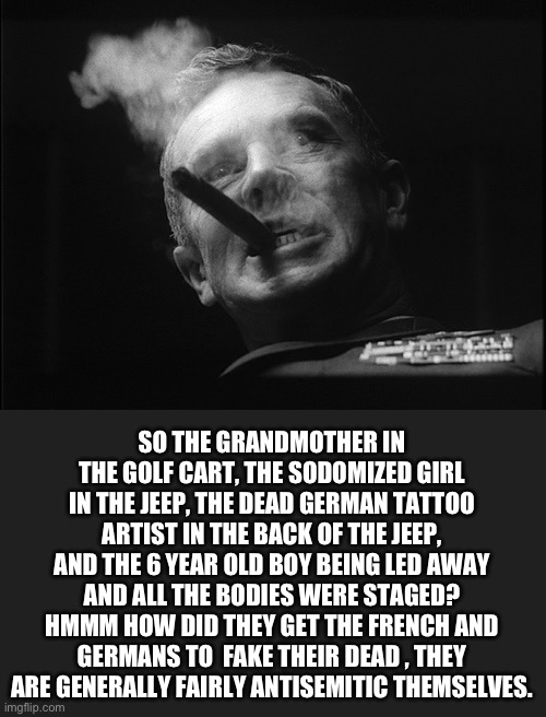 General Ripper (Dr. Strangelove) | SO THE GRANDMOTHER IN THE GOLF CART, THE SODOMIZED GIRL IN THE JEEP, THE DEAD GERMAN TATTOO ARTIST IN THE BACK OF THE JEEP, AND THE 6 YEAR O | image tagged in general ripper dr strangelove | made w/ Imgflip meme maker