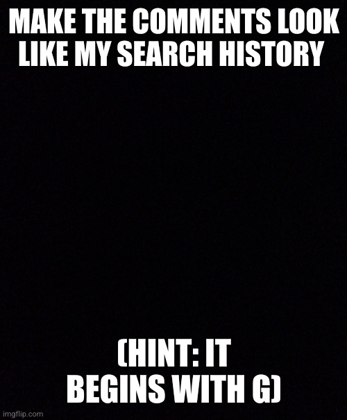 MAKE THE COMMENTS LOOK LIKE MY SEARCH HISTORY; (HINT: IT BEGINS WITH G) | made w/ Imgflip meme maker
