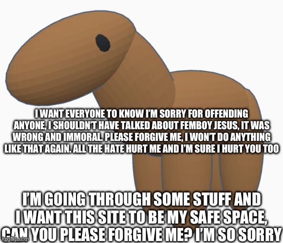 I WANT EVERYONE TO KNOW I’M SORRY FOR OFFENDING ANYONE, I SHOULDN’T HAVE TALKED ABOUT FEMBOY JESUS, IT WAS WRONG AND IMMORAL. PLEASE FORGIVE ME, I WON’T DO ANYTHING LIKE THAT AGAIN. ALL THE HATE HURT ME AND I’M SURE I HURT YOU TOO; I’M GOING THROUGH SOME STUFF AND I WANT THIS SITE TO BE MY SAFE SPACE, CAN YOU PLEASE FORGIVE ME? I’M SO SORRY | made w/ Imgflip meme maker