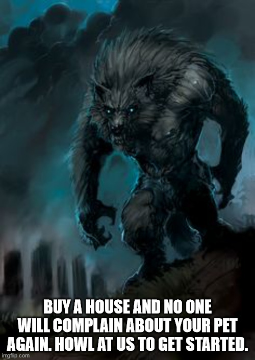 Howl to get started owning a home | BUY A HOUSE AND NO ONE WILL COMPLAIN ABOUT YOUR PET AGAIN. HOWL AT US TO GET STARTED. | image tagged in werewolf,real estate,buying a home,real estate agent,halloween | made w/ Imgflip meme maker