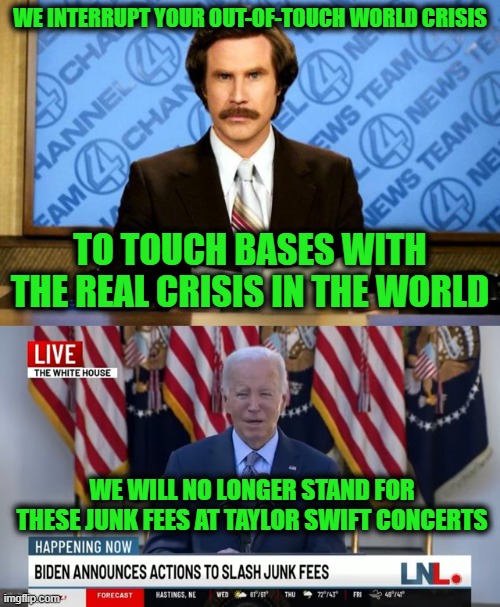 Weak Leaders Create Difficult Times | WE INTERRUPT YOUR OUT-OF-TOUCH WORLD CRISIS; TO TOUCH BASES WITH THE REAL CRISIS IN THE WORLD; WE WILL NO LONGER STAND FOR THESE JUNK FEES AT TAYLOR SWIFT CONCERTS | image tagged in breaking news | made w/ Imgflip meme maker