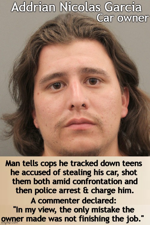 When Perps Become Victims | Addrian Nicolas Garcia; Car owner; Man tells cops he tracked down teens 
he accused of stealing his car, shot 
them both amid confrontation and
then police arrest & charge him. A commenter declared: 
"In my view, the only mistake the 
owner made was not finishing the job." | image tagged in dark humor,crime,stolen,car,thieves,victims | made w/ Imgflip meme maker
