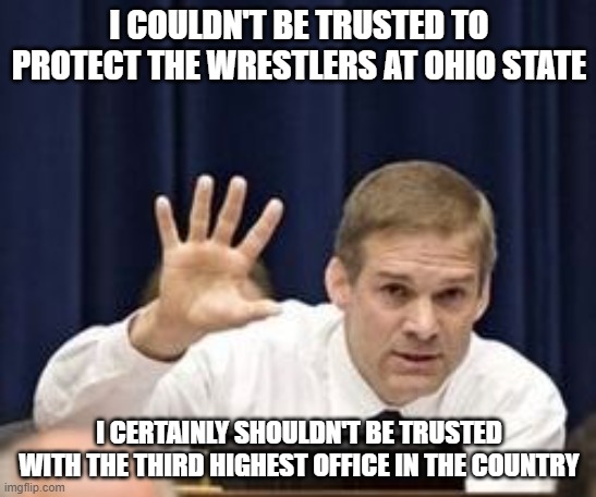 Jim Jordan | I COULDN'T BE TRUSTED TO PROTECT THE WRESTLERS AT OHIO STATE; I CERTAINLY SHOULDN'T BE TRUSTED WITH THE THIRD HIGHEST OFFICE IN THE COUNTRY | image tagged in jim jordan | made w/ Imgflip meme maker