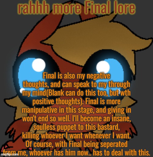 Of course, it's not imediate about the whole "insane soulless murderous basterd" thing. | rahhh more Final lore; Final is also my negative thoughts, and can speak to my through my mind(Blank can do this too, but wth positive thoughts). Final is more manipulative in this stage, and giving in won't end so well. I'll become an insane, soulless puppet to this bastard, killing whoever I want whenever I want. Of course, with Final being seperated from me, whoever has him now.. has to deal with this. | image tagged in what | made w/ Imgflip meme maker