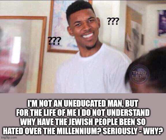Black guy confused | I'M NOT AN UNEDUCATED MAN, BUT FOR THE LIFE OF ME I DO NOT UNDERSTAND WHY HAVE THE JEWISH PEOPLE BEEN SO HATED OVER THE MILLENNIUM? SERIOUSLY - WHY? | image tagged in black guy confused,antisemitism,why | made w/ Imgflip meme maker