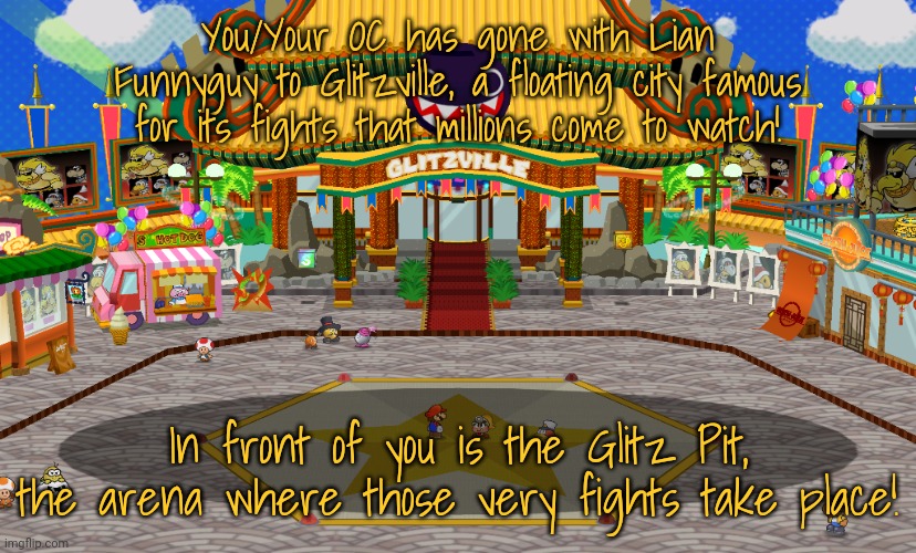 TTYD RP but with my character! Spoilers ahead for TTYD Chapter 3. Rules in tags! | You/Your OC has gone with Lian Funnyguy to Glitzville, a floating city famous for its fights that millions come to watch! In front of you is the Glitz Pit, the arena where those very fights take place! | image tagged in no joke ocs,no op ocs,no killing anyone,no stealing anything,knowledge of ttyd recommended,but not required | made w/ Imgflip meme maker