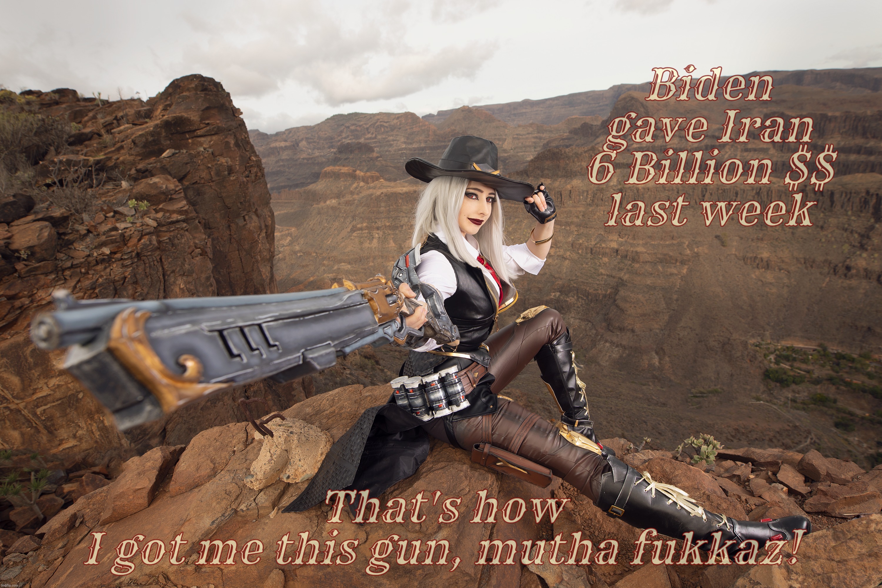 MAGAtron Central says Biden done did it again! | Biden gave Iran 6 Billion $$
last week That's how
I got me this gun, mutha fukkaz! | image tagged in mikomi hokina,ashe,ashe from overwatch,cosplay,hamas terrorist attacks,stop murdering people | made w/ Imgflip meme maker