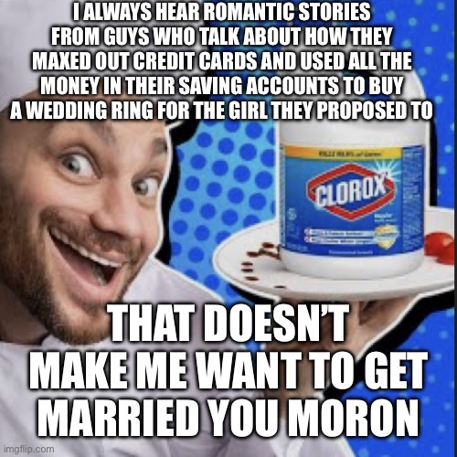 Chef serving clorox | I ALWAYS HEAR ROMANTIC STORIES FROM GUYS WHO TALK ABOUT HOW THEY MAXED OUT CREDIT CARDS AND USED ALL THE MONEY IN THEIR SAVING ACCOUNTS TO BUY A WEDDING RING FOR THE GIRL THEY PROPOSED TO; THAT DOESN’T MAKE ME WANT TO GET
MARRIED YOU MORON | image tagged in chef serving clorox | made w/ Imgflip meme maker