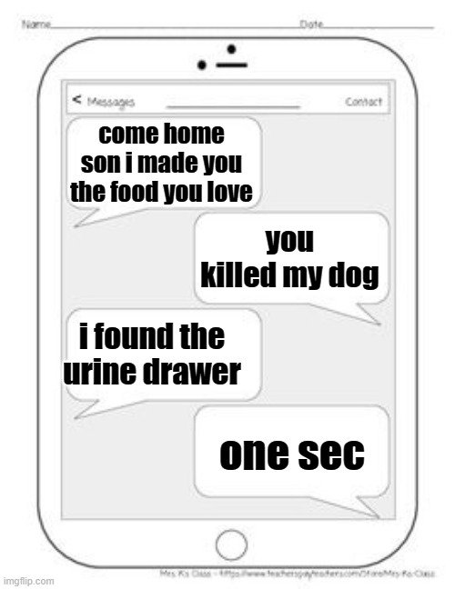 Text messages | come home son i made you the food you love; you killed my dog; i found the urine drawer; one sec | image tagged in text messages | made w/ Imgflip meme maker
