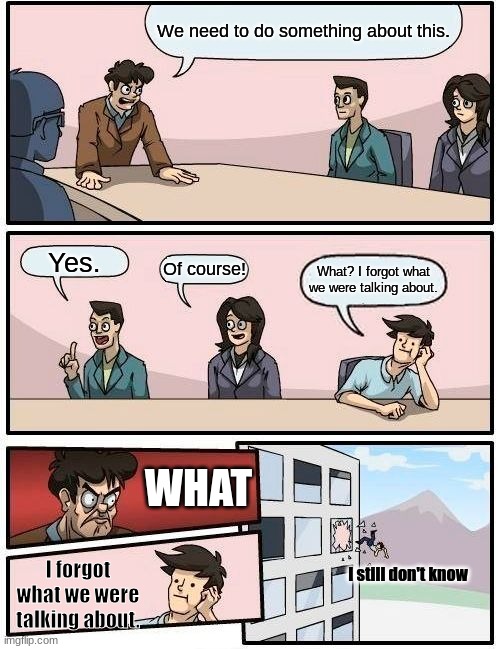 Boardroom Meeting Suggestion | We need to do something about this. Yes. Of course! What? I forgot what we were talking about. WHAT; I forgot what we were talking about. I still don't know | image tagged in memes,boardroom meeting suggestion | made w/ Imgflip meme maker