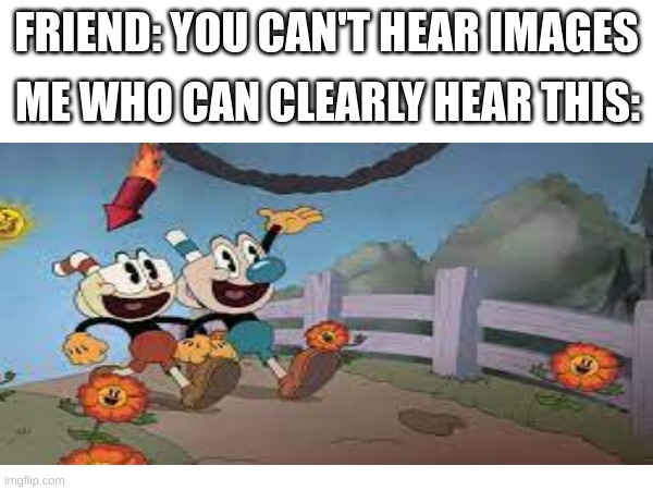 Cuphead Memes I Made At 3 AM For No Reason | FRIEND: YOU CAN'T HEAR IMAGES; ME WHO CAN CLEARLY HEAR THIS: | image tagged in cuphead,cuphead flower | made w/ Imgflip meme maker