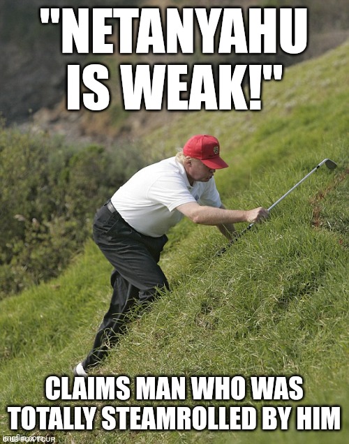 I know you are but what am I | "NETANYAHU IS WEAK!"; CLAIMS MAN WHO WAS TOTALLY STEAMROLLED BY HIM | image tagged in trump climbing to cheat at golf jpp,weak,loser,istael,netanyahu,funny memes | made w/ Imgflip meme maker