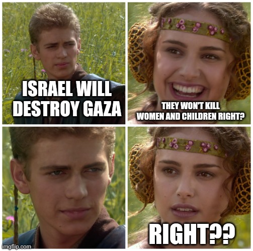 War is hell. | ISRAEL WILL DESTROY GAZA; THEY WON'T KILL WOMEN AND CHILDREN RIGHT? RIGHT?? | image tagged in i m going to change the world for the better right star wars,palestine,women,children,islam,israel | made w/ Imgflip meme maker