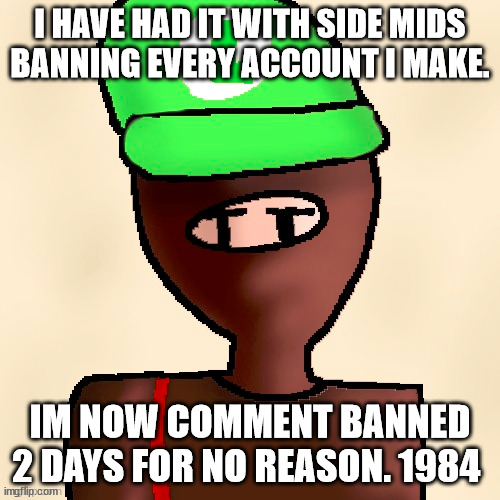 luigichad oc drawn | I HAVE HAD IT WITH SIDE MIDS BANNING EVERY ACCOUNT I MAKE. IM NOW COMMENT BANNED 2 DAYS FOR NO REASON. 1984 | image tagged in luigichad oc drawn | made w/ Imgflip meme maker