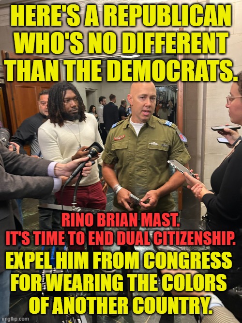 Yes, Democrats. There are Republicans who are like you. | HERE'S A REPUBLICAN WHO'S NO DIFFERENT THAN THE DEMOCRATS. RINO BRIAN MAST.
IT'S TIME TO END DUAL CITIZENSHIP. EXPEL HIM FROM CONGRESS 
FOR WEARING THE COLORS 
OF ANOTHER COUNTRY. | image tagged in democrats,republicans,scumbag republicans | made w/ Imgflip meme maker