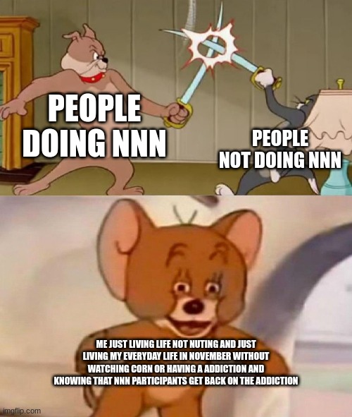 Tom and Jerry swordfight | PEOPLE DOING NNN; PEOPLE NOT DOING NNN; ME JUST LIVING LIFE NOT NUTING AND JUST LIVING MY EVERYDAY LIFE IN NOVEMBER WITHOUT WATCHING CORN OR HAVING A ADDICTION AND KNOWING THAT NNN PARTICIPANTS GET BACK ON THE ADDICTION | image tagged in tom and jerry swordfight | made w/ Imgflip meme maker