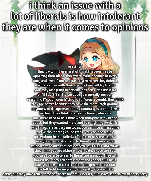 rant thingamajig | i think an issue with a lot of liberals is how intolerant they are when it comes to opinions; or rather, they try to find even a slight hint that you may be opposing their ideas. they try to make enemies at every turn, and even if you're a part of a minority they defend, if you disagree with their agenda they will try to ruin you. they also jump to conclusions often and use a lot of "if i do it it's fine because i am morally correct" reasoning (*cough cough*chronolith*cough cough). they think they are better because they have the moral high ground. anyone who disagrees or thinks rationally is criminalized by them. they think progress is linear, when it's not. there used to be a time when things were okay and equal, but they wanted more and kept fighting. which is why things are as they are today. you can't be a masculine girl without being called trans. you can't be a girly girl without being called an "enforcer of stereotypes". everything is problematic to them, and they are too stubborn to realize that not everything is black-and-white. they think you are either on their side, or you are not. you can't be in between to them. you mess up, they will harass you. they say harassment and cancel culture is bad, yet they use it quite often. the general idea that the left fight for--equality (or equity, if you will) is noble, but they have taken it too far. there are chill liberals, but i have seen so many be so petty. | image tagged in harry potter version | made w/ Imgflip meme maker