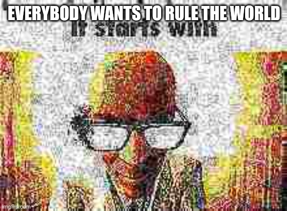 it starts with | EVERYBODY WANTS TO RULE THE WORLD | image tagged in it starts with | made w/ Imgflip meme maker