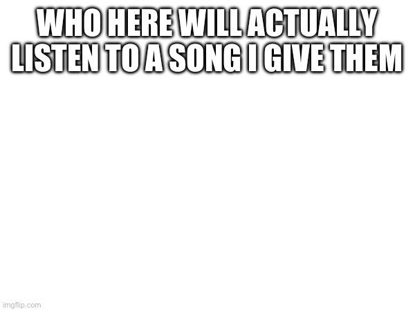 WHO HERE WILL ACTUALLY LISTEN TO A SONG I GIVE THEM | made w/ Imgflip meme maker