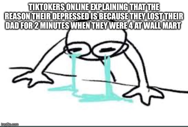 TikTok cringe | TIKTOKERS ONLINE EXPLAINING THAT THE REASON THEIR DEPRESSED IS BECAUSE THEY LOST THEIR DAD FOR 2 MINUTES WHEN THEY WERE 4 AT WALL MART | image tagged in gacha,cringe,tiktok sucks,what the hell | made w/ Imgflip meme maker