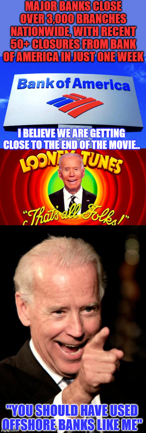 I believe we are getting close to the end of the movie... | MAJOR BANKS CLOSE OVER 3,000 BRANCHES NATIONWIDE, WITH RECENT 50+ CLOSURES FROM BANK OF AMERICA IN JUST ONE WEEK; I BELIEVE WE ARE GETTING CLOSE TO THE END OF THE MOVIE.. "YOU SHOULD HAVE USED OFFSHORE BANKS LIKE ME" | image tagged in memes,smilin biden,biden,crime,family,bank account | made w/ Imgflip meme maker