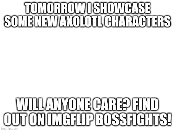 . | TOMORROW I SHOWCASE SOME NEW AXOLOTL CHARACTERS; WILL ANYONE CARE? FIND OUT ON IMGFLIP BOSSFIGHTS! | image tagged in axolotl | made w/ Imgflip meme maker