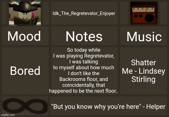 [Also I went to the Regretevator wiki and it turns out that someone deleted ALL the pages..] | So today while I was playing Regretevator, I was talking to myself about how much I don't like the Backrooms floor, and coincidentally, that happened to be the next floor.. Bored; Shatter Me - Lindsey Stirling | image tagged in idk's regretevator template,idk stuff s o u p carck | made w/ Imgflip meme maker