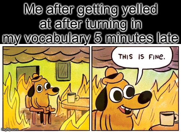 This Is Fine Meme | Me after getting yelled at after turning in my vocabulary 5 minutes late | image tagged in memes,this is fine | made w/ Imgflip meme maker