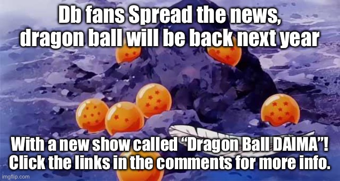 Just found out that dragon ball will be back next year and want to tell the other dragon ball fans about thos | Db fans Spread the news, dragon ball will be back next year; With a new show called “Dragon Ball DAIMA”! Click the links in the comments for more info. | image tagged in dragon ball opening,good news everyone,dragon ball,dragon ball daima,new anime series | made w/ Imgflip meme maker